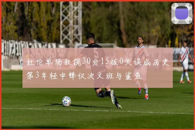 杜伦单场狂揽30分15板0失误成历史第3年轻中锋仅次文班与鲨鱼