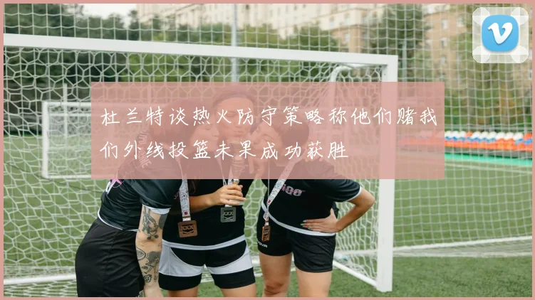 杜兰特谈热火防守策略称他们赌我们外线投篮未果成功获胜