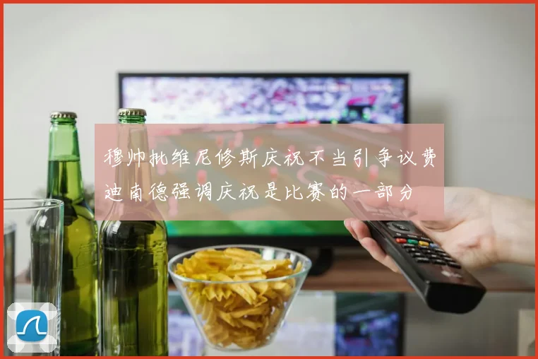穆帅批维尼修斯庆祝不当引争议费迪南德强调庆祝是比赛的一部分