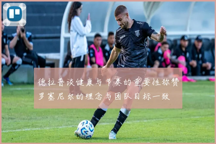德拉普谈健康与节奏的重要性称赞罗塞尼尔的理念与团队目标一致
