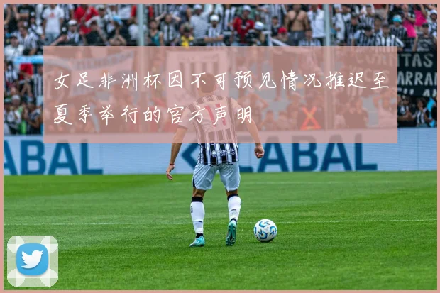 女足非洲杯因不可预见情况推迟至夏季举行的官方声明