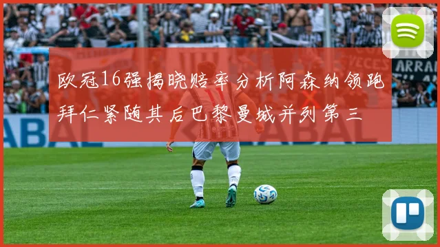 欧冠16强揭晓赔率分析阿森纳领跑拜仁紧随其后巴黎曼城并列第三