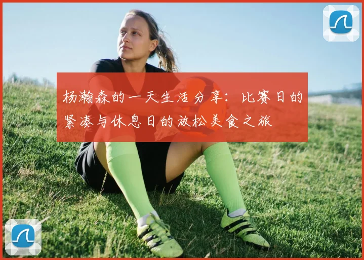 杨瀚森的一天生活分享：比赛日的紧凑与休息日的放松美食之旅