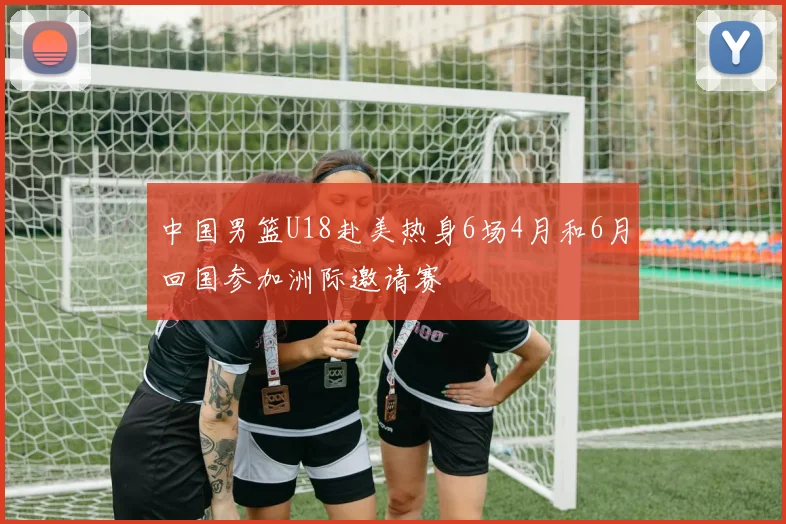 中国男篮U18赴美热身6场4月和6月回国参加洲际邀请赛