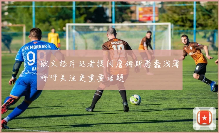 欧文怒斥记者提问詹姆斯愚蠢浅薄呼吁关注更重要话题
