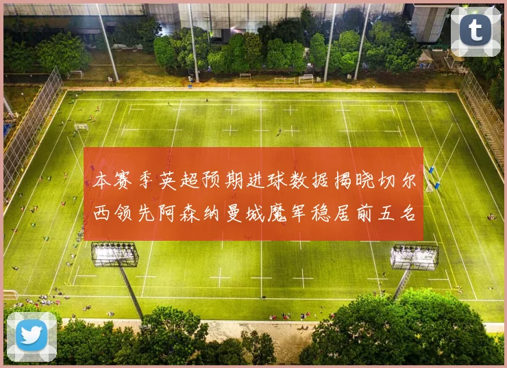 本赛季英超预期进球数据揭晓切尔西领先阿森纳曼城魔军稳居前五名