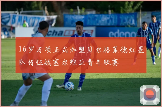 16岁万项正式加盟贝尔格莱德红星队将征战塞尔维亚青年联赛