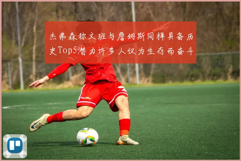 杰弗森称文班与詹姆斯同样具备历史Top5潜力许多人仅为生存而奋斗