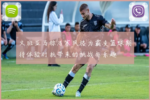文班亚马称活塞风格为霸凌篮球期待体验对抗带来的挑战与乐趣