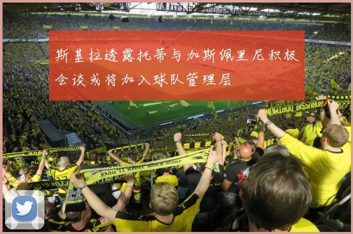 斯基拉透露托蒂与加斯佩里尼积极会谈或将加入球队管理层