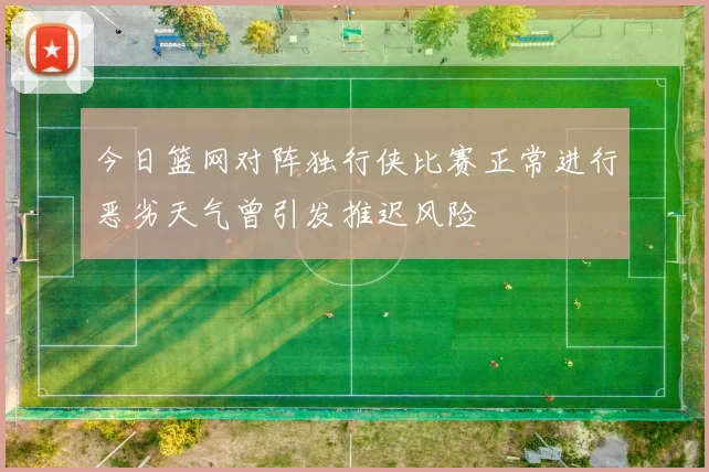今日篮网对阵独行侠比赛正常进行恶劣天气曾引发推迟风险